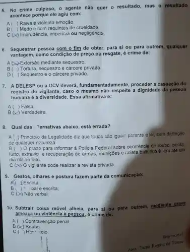 5. No crime culposo, 0 agente não quer - resultado mas o resultado
acontece porque ele agiu com:
A () Raiva e violenta emoção.
B () Medo e com de crueldade.
c Imprudência , imperícia ou negligência.
6. Sequestrar pessoa com o fim de obter, para si ou para outrem , qualquer
vantagem, como condição de preço ou resgate, é crime de:
A Extorsão mediante sequestro.
B () Tortura, sequestro e cárcere privado
D () Sequestro e o cárcere privado.
7. A DELESP ou a UCV deverá fundamentada mente, proceder a cassação do
registro do vigilante, caso o mesmo não respeite a dignidade da pessoa
humana e a diversidade. Essa afirmativa é:
A () Falsa.
B () Verdadeira.
8. Qual das : "ernativas abaixo , está errada?
Principio da Legalidade diz que todos são iguais perante a lai, sem distingão
de qualquer natureza.
B
furto,extravio e recuperação de armas, munições e colete balístico é : em até um
()
prazo para informar à Polícia Federai sobre ocorrência de roubo perda,
dia útil ao fato.
C O vigilante pode realizar a revista privada.
9. Gestos , olhares e postura fazem parte da comunicação:
A(( ))Escrita
B juioale escrita;
C (x) Não verbal;
10. Subtrair coisa móvel alheia para si ou para outrem, mediante grave
ameaça ou violência à pessoa é crime de:
() Contravenção penal.
B (X) Roubo.
C () Hc-idio.
Boa-sorte!
tora: Tania Regina de Souza