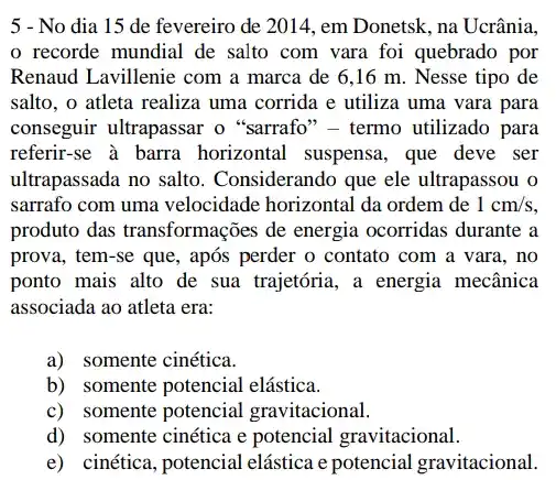 5 - No dia 15 de fevereiro de 2014, em Donetsk, na Ucrânia,
recorde mundial de salto com vara foi quebrado por
Renaud Lavillenie com a marca de 6,16 m. Nesse tipo de
salto, o atleta realiza uma corrida e utiliza uma vara para
conseguir ultrapassar o "sarrafo" - termo utilizado para
referir-se à barra horizontal suspensa, que deve ser
ultrapassada no salto . Considerando que ele ultrapassou o
sarrafo com uma velocidade horizontal da ordem de 1cm/s
produto das transformações de energia ocorridas durante a
prova, tem-se que, após perder o contato com a vara, no
ponto mais alto de sua trajetória, a energia mecânica
associada ao atleta era:
a) somente cinética.
b) somente potencial elástica.
c) somente potencial gravitacional.
d) somente cinética e potencial gravitacional.
e) cinética, potencial elástica e potencial gravitacional.