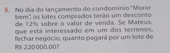 5. No dia do lançamento do condomínio "Morar
bem", os lotes comprados terão um desconto
de 12%  sobre o valor de venda. Se Mateus,
que está interessado em um dos terrenos,
fechar negócio quanto pagará por um lote de
R 220000,00