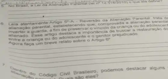 5. No E
Parental (lei n? 12.318/2010) que ela define?
__
6. Leia atentamente
alienação estabelecendo que, comprov ada a alienação
a guarda, a fim de preservar criança ou do adolescen
alienado. Esse artigo destaca a importância de
buscar a restauração do
a criança ou do adolescente e
prejudicado.
Agora faça um breve relato sobre o
Artigo 6^circ 
Sentro do Código Civil Brasileiro podemos destacar alguns
sào eles?