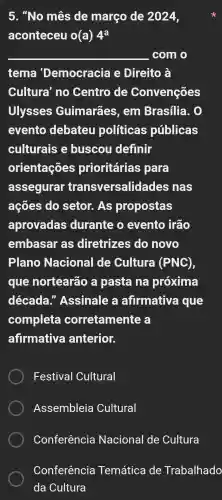 5. "No mês de março de 2024,
aconteceu o(a)4^a
__ com o
tema 'Democracia e Direito à
Cultura' no Centro de Convenções
Ulysses Guimarães , em Brasilia . 0
evento debateu politicas públicas
culturais e buscou definir
orientações prioritárias para
assegurar transversalidades nas
ações do setor. As propostas
aprovadas durante o evento irão
embasar as diretrizes do novo
Plano Nacional de Cultura (PNC),
que nortearão a pasta na próxima
década."Assinale a afirmativa que
completa corretamente a
afirmativa anterior.
Festival Cultural
Assembleia Cultural
Conferência Nacional de Cultura
Conferência Temática de Trabalhado
da Cultura