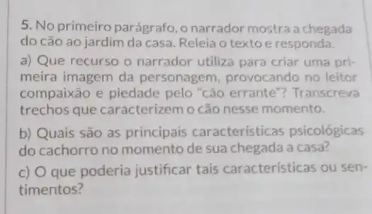 5. No primeiro parágrafo ,onarrador mostra a chegada
do cão ao jardim da casa. Releia o texto e responda.
a) Que recurso o narrador utiliza para criar uma pri-
meira imagem da personagem, provocando no leitor
compaixão e piedade pelo "cão errante ? Transcreva
trechos que caracterizem o cão nesse momento.
b) Quais são as principais características psicológicas
do cachorro no momento de sua chegada a casa?
C) que poderia justificar tais características ou sen-
timentos?