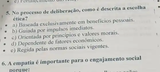 5. No processo de deliberação, como é descrita a escolha
ética?
a) Baseada exclusivamente em beneficios pessoais.
b) Guiada por impulsos imediatos.
c) Orientada por princípios e valores morais.
d) Dependente de fatores econômicos.
e) Regida pelas normas sociais vigentes.
6. A empatia é importante para o engajame nto social
porque: