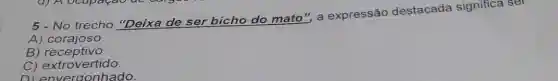 5 - No trecho "Deixa de ser bicho do mato"a expressão destacada significa se
A) corajoso
B ) receptivo.
C) extrovertido.
D) envergonhado.