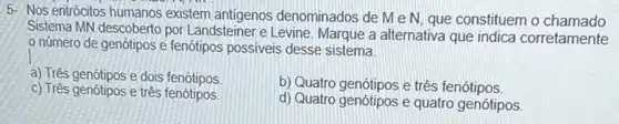 5- Nos entrócitos humanos existem antigenos denominados de MeN que constituem o chamado
Sistema MN descoberto por Landsteiner e Levine. Marque a alternativa que indica corretamente
número de genótipos e fenótipos possiveis desse sistema.
a) Três genótipos e dois fenótipos
b) Quatro genótipos e três fenótipos.
c) Três genótipos e três fenótipos
d) Quatro genótipos e quatro genótipos.