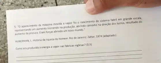 5. "O aparecimento da máquina movida a vapor foi o nascimento do sistema fabril em grande escala,
representando um aumento tremendo na produção, abrindo caminho na direção dos lucros, resultado do
aumento da procura. Eram forças abrindo um novo mundo."
HUBERMAN, L. História da riqueza do homem. Rio de Janeiro: Zahar, 1974 (adaptado).
nas fábricas inglesas? (0
__