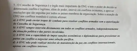 5 - O Conselho de Segurança é o órgão mais importante da ONU e tem o poder de decidir se
determinado conflito é legitimo , além de poder, intervir em conflitos existentes, e aprovar
resoluções que são seguidas por todos os países membros da organização. Sobre a atuação da
ONU nos conflitos mundiais é correto afirmar:
a) A ONU pode enviar tropas de combate para resolver conflitos armados sem a autorização
do Conselho de Segurança.
b) A ONU sempre intervém diretamente em todos os conflitos armados,independentemente
da situação politica e das partes envolvidas.
c) A ONU tem a capacidade de impor sanções econômicas e diplomáticas para pressionar as
partes em conflito a negociar uma solução pacifica.
d) A ONU não pode realizar missões de manutenção da paz em conflitos internacionais,
apenas em conflitos internos.