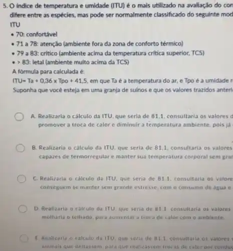 5. O indice de temperatura e umidade (ITU) é o mais utilizado na avaliação do con
difere entre as espécies mas pode ser normalmente classificado do seguinte mod
ITU
- 70: confortável
71 a 78: atenção (ambiente fora da zona de conforto térmico)
79 a 83: critico (ambiente acima da temperatura critica superior, TCS)
. gt 83 letal (ambiente muito acima da TCS)
A fórmula para calculada é:
ITU=Ta+0,36times Tpo+41,5 em que Taé a temperatura do ar e Tpo é a umidade r
Suponha que você esteja em uma granja de suinos e que os valores trazidos anteri
A. Realizaria o cálculo de 81,1, consultaria os valores d
promover a troca de calor e diminuir a temperatura ambiente pois já
B. Realizaria o cálculo da ITU, que seria de 81,1, consultaria os valores
capazes de termorregulare manter sua temperatura corporal sem grar
C. Realizaria o cálculo da ITU, que seria de 81.1. consultaria os valore
conseguem se manter sem grande estresse, com o consumo de água e
D. Realizaria o cálculo da ITU, que seria de 81,1, consultaria os valores
molharia o telhado, para aumentar a troca de calor com o ambiente.
E. Realizaria o cálculo de 81.1. consultaria as valores
animals que deitassem, para que realizassem trocas de calor por conduc