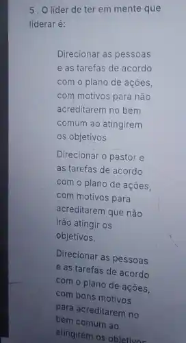 5. O líder de ter em mente que
liderar é:
Direcionar as pessoas
e as tarefas de acordo
com o plano de acoes,
com motivos para nào
acreditarem no bem
comum ao atingirem
os objetivos
Direcionar o pastor e
as tarefas de acordo
com o plano de acoes,
com motivos para
acreditarem que não
irão atingir os
objetivos.
Direcionar as pessoas
e as tarefas de acordo
com o plano de acoes.
com bans motivos