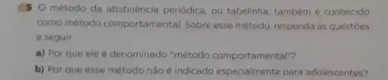 5 O método da abstinencia periódica, ou tabelinha, também é conhecido
como método comportamental. Sobre esse método responda às questões
a seguir.
a) Por que ele é denominado "método comportamental"?
b) Por que esse método não é indicado especialmente para adolescentes?