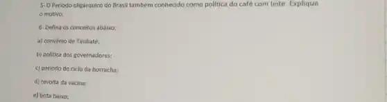 5- O Período oligárquico do Brasil também conhecido como política do café com leite . Explique
motivo.
6- Defina os conceitos abaixo:
a) convênio de Taubaté:
b) politica dos governadores;
c) período do ciclo da borracha;
d) revolta da vacina;
e) bota baixo;