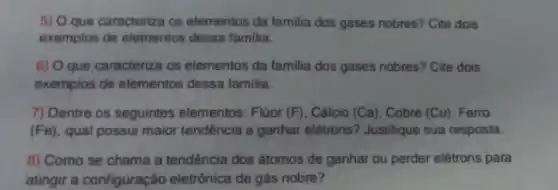 5) O que caracteriza os elementos da familia dos gases nobres? Cite dois
exemplos de elementos dessa familia.
6) O que caracteriza os elementos da familia dos gases nobres? Cite dois
exemplos de elementos dessa familia.
7) Dentre os seguintes elementos: Flúor (F). Cálcio (Ca), Cobre (Cu), Ferro
(Fe), qual possui maior tendência a ganhar elétrons'? Justifique sua resposta.
8) Como se chama a tendência dos átomos de ganhar ou perder elétrons para
atingir a configuração eletrônica de gás nobre?