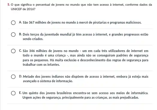 5. O que significa o percentual de jovens no mundo que não tem acesso à internet, conforme dados da
UNICEF de 2016?
A. São 367 milhôes de jovens no mundo à mercê de piratarias e programas maliciosos.
B. Dois terços da juventude mundial ja têm acesso à internet, e grandes progressos estão
sendo criados
C. São 346 milhoes de jovens no mundo - um em cada três utilizadores de internet em
todo o mundo é uma criança -, mas ainda não se conseguiram padroes de segurança
para os pequenos. Há muita exclusão e desconhecimento das regras de segurança para
trabalhar com os infantes.
D. Metade dos jovens indianos não dispôem de acesso à internet, embora já esteja mais
avançado o sistema de informação.
E.Um quinto dos jovens brasileiros encontra-se sem acesso aos meios de informática.
Urgem ações de segurança principalmente para as crianças as mais prejudicadas.