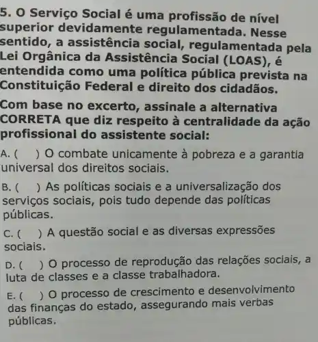 5 . O Serviço Social é uma profissão de nivel
superior devidamente regulamentada , Nesse
sentido assistência social reg ulamentada pela
Lei Or Jânica da Assistencia Social LOA
entendid:a como uma política pública prevista na
Constituiçãc ) Federal e direito dos cidadãos.
Com base no excerto , assinale alternativa
CORRE TA que diz respeito centralida ide da agão
profission lal do assistente social:
A. () 0 combate unicamente a pobreza e a garantia
universal dos direitos sociais.
B.C () As politicas sociais e a universaliz acão dos
servicos sociais , pois tudo depende das políticas
públicas.
C. () A questão social e as diversas expressões
sociais.
D. () O processo de reprodução das relações sociais, a
luta de classes e a classe trabalhadora.
E. () O processo de crescimento e desenvolvimento
das finanças do estado , assegurand o mais verbas
públicas.