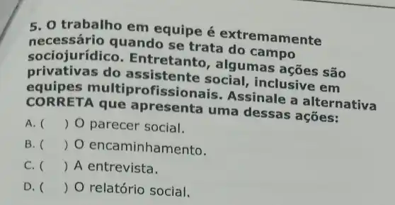 5. O trabalho em equipe é extremamente
nec essário quando se trata do campo
sociojuríd Ico. Entretanto , algumas são
privativas do assistente social , inclusive em
equipes multiprofi ssionais Assinale a alternativa
CORR ETA que apresenta uma dessas ações:
A. () 0 parecer social.
B. () 0 encaminhamento.
C. () A entrevista.
D. () O relatório social.