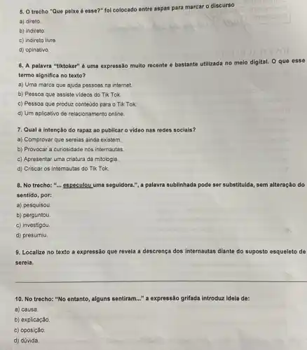 5. O trecho "Que peixe é esse?" foi colocado entre aspas para marcar o discurso
a) direto.
b) indireto
c) indireto livre.
d) opinativo.
6. A palavra "tiktoker" 6 uma expressão muito recente e bastante utilizada no
meio digital. O que esse
termo significa no texto?
a) Uma marca que ajuda pessoas na internet.
b) Pessoa que assiste videos do Tik Tok.
c) Pessoa que produz conteúdo para o Tik Tok.
d) Um aplicativo de relacionamento online.
7. Qual a intenção do rapaz ao publicar o video nas redes sociais?
a) Comprovar que sereias ainda existem.
b) Provocar a curiosidade nos internautas
c) Apresentar uma criatura da mitologia.
d) Criticar os internautas do Tik Tok.
8. No trecho:"... especulou uma seguidora.",palavra sublinhada pode ser substituida, sem alteração do
sentido, por:
a) pesquisou.
b) perguntou.
c) investigou.
d) presumiu.
9. Localize no texto a expressão que revela a descrença dos internautas diante do suposto esqueleto de
sereia.
10. No trecho: "No entanto, alguns sentiram ." a expressão grifada introduzzz ideia de:
a) causa.
b) explicação
c) oposição
d) dúvida.