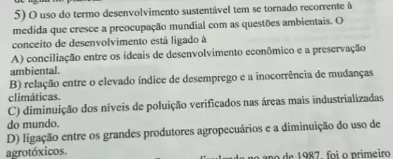 5) O uso do termo desenvolvimento sustentável tem se tornado recorrente à
medida que cresce a preocupação mundial com as questões ambientais. O
conceito de desenvolvimento está ligado à
A) conciliação entre os ideais de desenvolvimentc econômico e a preservação
ambiental.
B) relação entre o elevado indice de desemprego e a inocorrência de mudanças
climáticas.
C) diminuição dos níveis de poluição verificados nas áreas mais industrializadas
do mundo.
entre os grandes produtores agropecuários e a diminuição do uso de
agrotóxicos.