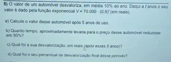 5) O valor de um automóvel desvaloriza, em média 10%  ao ano. Daqui a t'anos o seu
valor é dado pela função exponencial V=70.000cdot (0,9)^t (em reais).
a) Calcule o valor desse automóvel após 5 anos de uso.
b) Quanto tempo , aproximadamente levaria para o preço desse automóvel reduzisse
em 50%  ?
c) Qual foi a sua desvalorização, em reais (após esses 5 anos)?
d) Qual foi o seu percentual de desvalorização final desse periodo?