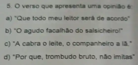 5. O verso que apresen la uma opiniáo é:
a) "Q ue todo meu leitor será de acordo"
b) "O agudo facalhão do salsicheirol"
c) "A cabra o leite, o companheiro a là."
d) "Por que, trombu do bruto, não imitas"