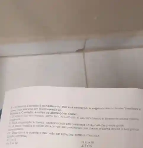 5. Obioma Cerrado é considerado, por sua extensão, 0 segundo maior bioma brasileiro o
uma rica savana em biodiversidade.
Sobre o Cerrado analise as afirmaçōes abaixo.
Osolo enco em metais, como ferro e aluminio, é bastante básico e apresenta pouca materia
organica:
Sua vegetação é densa caracterizada pela presença de árvores de
grande porte
e o tráfico de animais são problemas que afetam o bioma
devido a sua grande diversidade:
N Seu clima é quente e marcado por estações secas e chuvosas
Estão corretas
8 lell
c) III e IV
b) II e M
d) le III