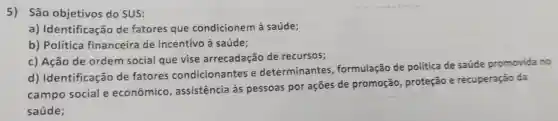 5) São objetivos do SUS:
a)Identificação de fatores que condicionem à saúde;
b) Política financeira de incentivo à saúde;
c) Ação de ordem social que vise arrecadação de recursos;
d)Identificação de fatores condicionantes , e determinantes , formulação de política de saude promovida no
campo social e econômico , assistência às pessoas por ações de promoção , proteção e recuperação da
saúde;