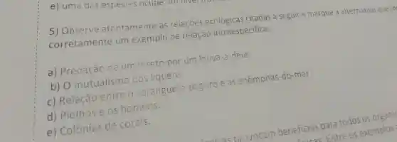 5) Observe atentamente as relaçōes citadas a seguir e marque a alternativa que in
corretamente um exemplo de reiação intraespecifica.
a) Predação de um inseto por um louva-a -deus.
b) 0 mutualismo dos liquens.
c) Relação entre o caranguejo -paguro e as anêmonas-do-mar.
d) Pioihose os homens.
e) Colônias de corais.