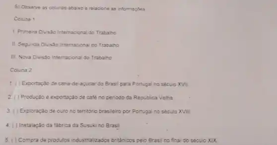 5) Observe as colunas abaixo e relacione as informaçóes
Coluna 1
1. Primeira Divisôo Internacional do Trabalho
II. Segunda Divisão Internacional do Trabalho
III. Nova Divisão Internacional do Trabalho
Coluna 2
1. ( ) Exportação de cana de-açúcar do Brasil para Portugal no século XVII.
Produção e exportação de café no periodo da Republica Velha
3. ( ) Exploração de ouro no território brasileiro por Portugal no século XVIII
Instalação da fábrica da Susuki no Brasil
Compra de produtos industrializados britânicos pelo Brasil no final do século XIX