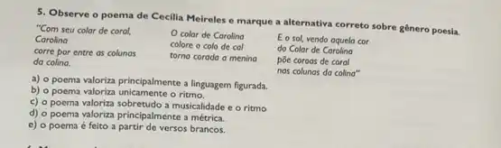 5. Observe o poema de Cecilia Meireles e marque a alternativa correto sobre gênero poesia.
"Com seu colar de coral,
Carolina
corre por entre as colunas
da colina.
color de Carolina
colore o colo de col
torna corada a mening
E o sol, vendo aquela cor
do Colar de Carolina
póe coroas de coral
nas colunas da colina"
a) o poema valoriza principalmente a linguagem figurada.
b) o poema valoriza o ritmo.
c) o poema valoriza a musicalidade e o ritmo
d) o poema valoriza principalmente a métrica.
e) o poema é feito a partir de versos brancos.