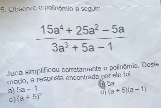 5. Observe o polinômio a seguir:
(15a^4+25a^2-5a)/(3a^3)+5a-1
Juca simplificou corretamente o polinômio. Deste
modo a resposta por ele foi
a) 5a-1
(i) 5a
(a+5)^2
(a+5)(a-1)