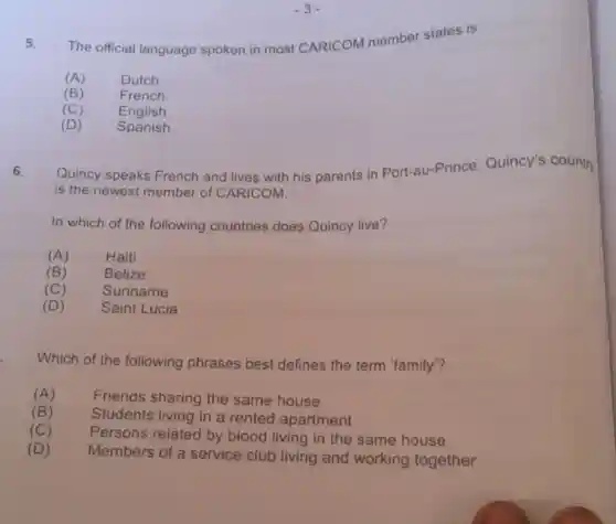 5. The official language spoken in most CARICOM member states is
(A) Dutch.
(B)	French.
(C) English.
(D) Spanish.
6. Quincy speaks French and lives with his parents in Port-au-Prince Quincy's country
is the newest member of CARICOM.
In which of the following countries does Quincy live?
(A)	Haiti
(B)	Belize
(C)	Suriname
(D) Saint Lucia
Which of the following phrases best defines the term 'family"?
(A)
Friends sharing the same house
(B) Students living in a rented apartment
(C)
Persons related by blood living in the same house
(D)
Members of a service club living and working together