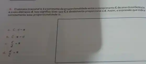 5. Onúmero irracional pi 
é a constante de proporcionalidade entre o comprimento C de uma circunferência
e o seu diâmetrc d. Isso significa dizer que Cé diretamente pro
rcional ad. Assim, a expressão que indica
proporcional
corretamente essa proporcionalidade é:
a. Ccdot d=pi 
b. Ccdot pi =d
C. (C)/(d)=pi 
d. (d)/(C)=pi 
square