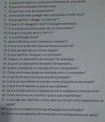 5. Oque é um arquivo e como ele é diferente de uma pasta?
6. que é um software?Dê exemplos.
7. que é um vírus de computador?
8. Como você pode proteger seu computador contra virus?
9. Oque significa "navegar na internet"?
10. 0 que é um navegador web?Cite alguns exemplos.
11. Como funciona a impressão de um documento?
12. O que é uma rede sem fio (Wi-Fi)
13. Oque é Google Drive?
14. Qual a diferença entre hardware e software?
15. Como você pode fazer backup de seus arquivos?
16. que são aplicativos móveis (apps)?
17. que significa "atualizar"um software?
18. que é um dispositivo de entrada? Dê exemplos.
19. O que é um dispositivo de saída? Dê exemplos.
20. Qualé a função de um teclado em um computador?
21. Como um mouse ajuda na interação com o computador?
22. O que é um scanner e para que ele é utilizado?
23. Como os microfones funcionam como dispositivos de entrada?
24. O que é uma webcam e qual a sua utilidade?
25. Qual a função de uma impressora em um sistema computacional?
26. Como funciona um monitor e qual a sua importância?
27.0 que são alto-falantes e como eles funcionam como dispositivos de
saída?
28. O que é um projetor e em que situações ele é utilizado?
29. Como as impressoras 3D funcionam como dispositivos de saída?