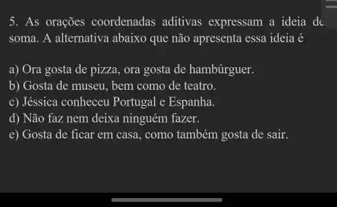 5. As orações coordenadas aditivas expressam a ideia do
soma. A alternativa abaixo que não apresenta essa ideia é
a) Ora gosta de pizza, ora gosta de hambúrguer.
b) Gosta de museu bem como de teatro.
c) Jéssica conheceu Portugal e Espanha.
d) Não faz nem deixa ninguém fazer.
e) Gosta de ficar em casa, como também gosta de sair.