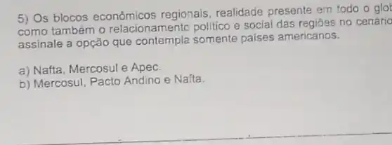 5) Os blocos econômicos regionais realidade presente em todo o glot
como também 0 relacionamento politico e social das regiōes no cenário
assinale a opção que contempla somente paises americanos.
a) Nafta, Mercosul e Apec.
b) Mercosul, Pacto Andino e Nafta.