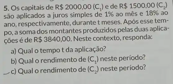 5. Os capitais de R 2000,00(C_(1)) e de R 1500,00(C_(2))
são aplicados a juros simples de 1%  ao mês e 18%  ao
ano , respectivamente durante t meses Após esse tem-
po, a soma dos montantes produzidos pelas duas aplica-
coes é de R 3840,00 Neste contexto , responda:
a) Qual o tempo t da aplicação?
b) Qual o rendimento de (C_(1)) neste período?
c)Qual o rendimento de (C_(2)) neste período?