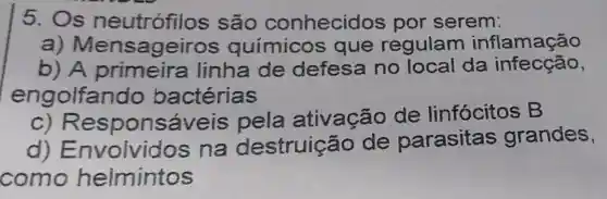 5. Os neutrófilos são conhecidos por serem:
a)químicos que regulam inflamação
b) A primeira linha de defesa no local da infecção,
engolfan do bactérias
c) Responsá veis pela ativação de linfócitos B
d)Envolvido s na destruiçãc de parasitas grandes,
como helmintos