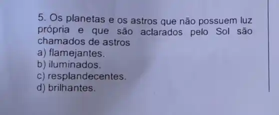 5. Os planetas e os astros que não possuem luz
própria e que são aclarados pelo Sol são
chamados de astros
a) flamejantes.
b) iluminados.
c) resplandecentes.
d) brilhantes.