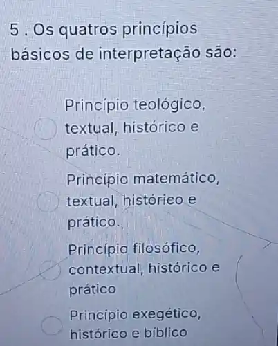 5. Os quatros princípios
básicos de interpretação são:
Princípio teológico,
textual, histórico e
prático.
Principio matemático,
textual, histórieo.e
prático.
Princípio filosófico,
contextual, histórico e
prático
Princípio exegético,
histórico e biblico