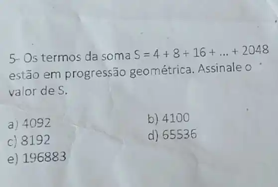 5- Os termos da soma
S=4+8+16+ldots +2048
estão em progress?io geométrica. Assinale o
valor de S.
a) 4092
b) 4100
c) 8192
d) 65536
e) 196883