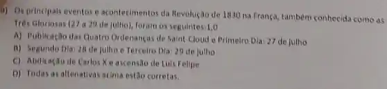 5) Osprincipals eventos e acontecimentos da Revolução de 1830 na França.também conhecida como as
Trés Gloriosas (27 a29 de julho), foram os seguintes 1,0
A) Publicação das Quatro Ordenanças de Saint-Cloud e Primeiro Dia: 27 de jutho
B) Segundo Dia 28 de julho e Tercelro Dla: 29 de julho
C) Abdicação de Carlos X eascensão de Luis Felipe
D) Todas as altenativas atima estão corretas.