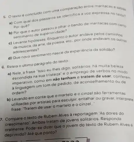 5. Otexto concludo com uma comparacad entre maritacas e
a) Com qual dos pássaros se identifica a voz expressa no texton
Por quê?
Por quê?? mesou a olhar o bando de maritacas com certo
Pertimento de superioridade?
c) Levante hipoteses dapoesia,etc por onde andavam
da arte, da poesia
adolescentes?
d) Que novo sentimento nasce da experiência da solidāo?
6. Releia o ultimo parágrafo do texto
a) Nele, a frase "Isso eu lhes digo solitários: há muita beleza
decondida na sua tristeza e o emprego de verbos no modo
imperativo, como em nào tenham e tratem de usar, conferem
a linguagem um tom de pedido, de aconselhamento ou de
ordem?
b) Levando em conta que o martelo e o cinzel são ferramentas
utilizadas por artistas para esculpir, entalhar ou gravar interprete
frase: "Tratem de usar o martelo e o cinzel..."
7. Compare o texto de Rubem Alves à reportagem "As dores do
crescimento". Ambos tratam de jovens solitários. Responda
oralmente: Pode-se dizer que o jovem do texto de Rubem Alvesé
deprimido? Até que ponto?
__
__
__