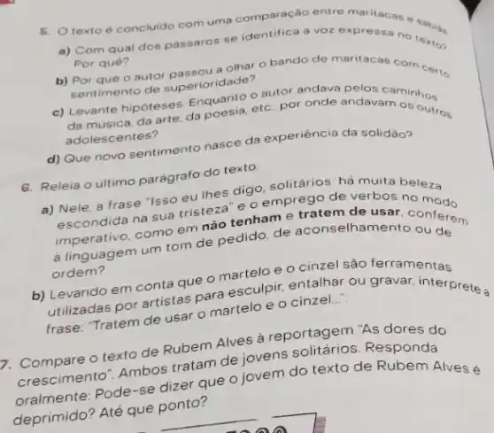 5. Otexto é concluido com uma comparação entre maritacas e
a) Com qual dos passaros se identifica a voz expressa no textor
Por quê?
b) Por que o autor passag a olhar o bando de maritacas com certo
sentimento de superioridade?
c) Levante hipóteses Expoesia, etc. por onde andavam
da musica, da arte, da outros
adolescentes?
d) Que novo sentimento nasce da experiência da solidāo?
6. Releia o ultimo parágrafo do texto.
a) Nele, a frase "Isso eu thes digo solitários: há muita beleza e o emprego de verbos no
Mendida na sua trister tenham e tratem de usar, conferem
imperativo, como em nào elhamento ou de
ordem?
b) Levando em conta que o manupir, entalhar ou graver, inter
Leilizadas por artistas para esculpir, entalhar ou gravar interprete a
frase: "Tratem de usar o martelo e o cinzel....
7. Compare o texto de Rubem Alves a reportage."As dores do
crescimento". Ambos tratam de jovens Responda
oralmente: Pode-se dizet que o jovem do texto de Rubem Alvesé
deprimido? Até que ponto?