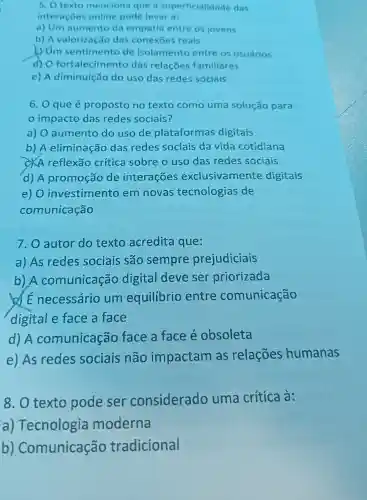 5. Otexto menciona que a superficialidade das
interações online pode levar a:
a) Um aumento da empatia entre OS jovens
b) A valorização das conexoes reais
c) Um sentimento de isolamento entre os usuários
d) 0 fortalecimento das relaçōes familiares
e) A diminuição do uso das redes sociais
6.0 que é proposto no texto como uma solução para
impacto das redes sociais?
a) 0 aumento do uso de plataformas digitais
b) A eliminação das redes sociais da vida cotidiana
CXA reflexão crítica sobre ouso das redes sociais
d) A promoção de interações exclusivamente digitais
e) 0 investimento em novas tecnologias de
comunicação
7.0 autor do texto acredita que:
a) As redes sociais são sempre prejudiciais
b)A comunicação digital deve ser priorizada
of E necessário um equilibrio entre comunicação
digital e face a face
d) A comunicação face a face é obsoleta
e) As redes sociais não impactam as relações humanas
8.0 texto pode ser considerado uma crítica à:
a)Tecnologia moderna
b)Comunicação tradicional