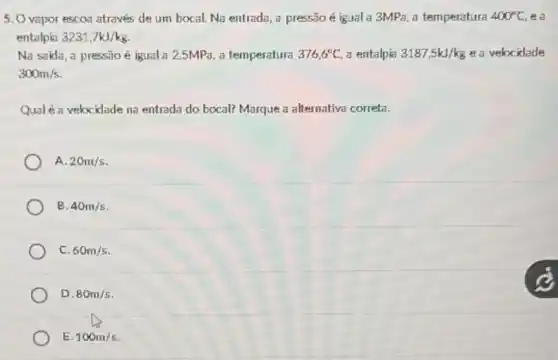 5. Ovapor escos através de um bocal Na entrada, a pressão é igual a 3MPa, a temperatura 400^circ C, ea
entalpia 3231,7kJ/kg
Na sakla, a press3o é igual a 2,5MPa, a temperatura 376,6^circ C a entalpia 3187,5kJ/kg e a velocidade
300m/s
Qualé a velocidade na entrada do bocal? Marque a alternativa correta.
A. 20m/s
B. 40m/s
C. 60m/s
D. 80m/s
E. 100m/s