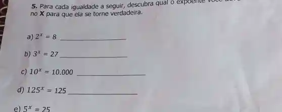 5. Para cada igualdade a seguir,descubra qual o expoente voce a
no x para que ela se torne verdadeira.
a) 2^x=8 __
b) 3^x=27 __
C) 10^x=10.000 __
d) 125^x=125 __
e) 5^x=25