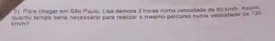 5) Para chegar em São Paulo, Lisa demora 3 horas numa velocidade de 80km/h Assim.
quanto tempo seria necessário para realizar o mesmo percurso numa velocidade de 120
km/h