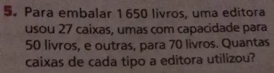 5. Para embalar 1650 livros , uma editora
usou 27 caixas , umas com capacidade para
50 livros , e outras,para 70 livros . Quantas
caixas de cada tipo a editora utilizou?