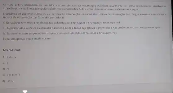 5) Para o funcionamento de um GPS, existem técnicas de observação unlizadas atualmente de forma concomitante envolvendo
aparelhagem eletrónica avançada algoritmos sofisticados. Sobre estars técnicas, analise as afirmativas a seguir
1. Segundo os aspectos classicos, as técnicas de observação utilizadas salo: tétrica de observação dos códigos enviados e recebidos e
técnica de obzervaçdo das fases das portadoras
II. Os códigos enviados e recebidos sao utilizados para aplicaçoes de navegação em tempo real
III. A posição dos satelites é calculada baseando-st nos dados das orbitas transmitidos e has distancias entre o satelite e o receptor
IV Existem receptores que utilizam o processamento de todos os recursos c sinais possiveis
Ecorreto apenas o que se afirma em
Alternativas:
a) 1, IIe IV
b)
c) IV
d) I,II, III e IV
e) lell.