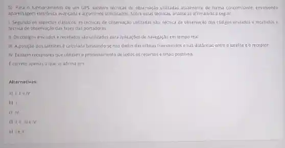 5) Para o funcionamento de um GPS existem tecricas de observagão utilizadas attualmente de formal concomitante envolvendo
aparelhagem eletrónica svancada algoritmos sofisticados. Sobre extas tecnicas, analise as afirmativas a seguir
1 Segundo os aspectos classicos as tecnicas de observação utilizadas salo. Lecrica de observação dos códigos enviados e recebidos c
tecnica de observação das fases das portadoras
II Os codigos enviados e recehidas sao utilizados para splicaçoes de navegaçdo em tempo real
III A posição dos satelices é calculada baseando senos dados das orbitas transmitidos ends distandas entre o satelite e o receptor
IV Existem receptores que utilizam o processamento de todos os recursos c sinsis possiveis.
E correto apenas o que se afirma em
Alternativas.
a) IIIe IV
b) 1
c) IV
d) III III elv
e) 1e11