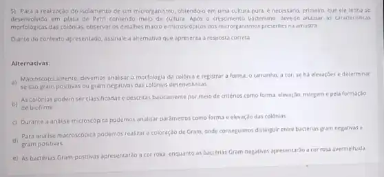 5) Para a realizaçao do isolamento de um microrganismo, obtendo-o em uma cultura pura, é necessario primeiro, que ele tenha se
desenvolvido em placa de Petri contendo melo de cultura. Apos o crescimento bacteriano, devese analisar as caracteristicas
morfologicas das colonias, observar os detalhes macro e microscôpicos dos microrganismos presentes na amostra.
Diante do contexto apresentado assinale a alternativa que apresenta a resposta correta
Alternativas:
1) Macroscopicamente, devemos analisar a morfologia da colônia e registrar a forma, o tamanho, a cor se há elevaçōes e determinar
se sao gram positivas ou gram negativas das colonias desenvolvidas
b) de biofilme.
As colônias podem ser classificadas e descritas basicamente por meio de critérios como forma, elevação, margem e pela formação
c) Durante a analise microscopica podemos analisar parametros como forma e elevação das colônias
Para analise macroscopica podemos realizar a coloração de Gram, onde conseguimos distingui entre bactérias gram negativas o
d) gram positivas
e) As bactérias Gram positivas apresentaráo a cor roxa, enquanto as bactérias Gram-negativas apresentarão a cor rosa avermelhada